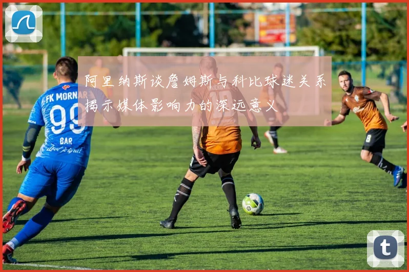 阿里纳斯谈詹姆斯与科比球迷关系揭示媒体影响力的深远意义