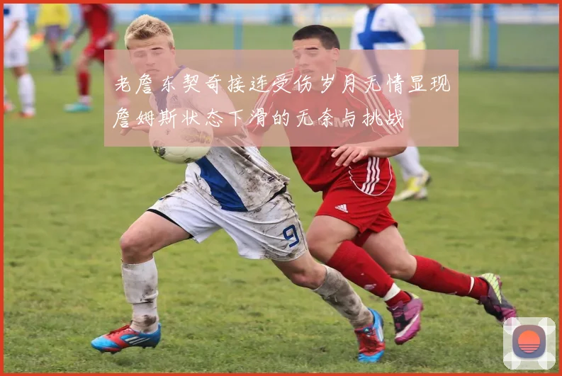 老詹东契奇接连受伤岁月无情显现詹姆斯状态下滑的无奈与挑战