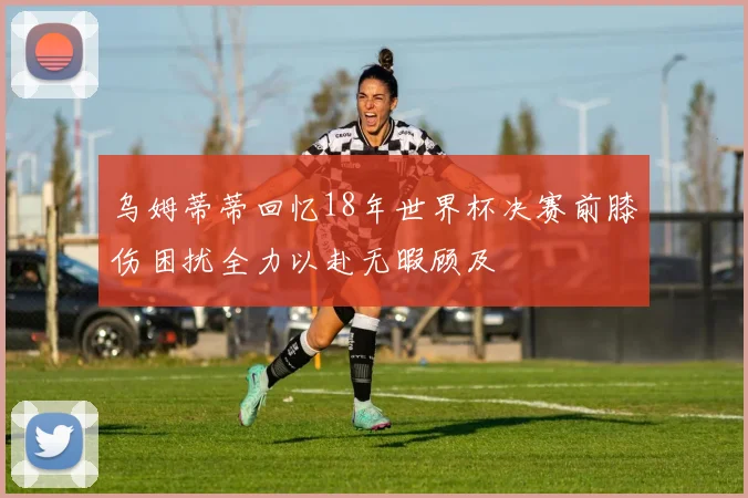 乌姆蒂蒂回忆18年世界杯决赛前膝伤困扰全力以赴无暇顾及