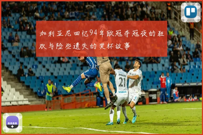 加利亚尼回忆94年欧冠夺冠夜的狂欢与险些遗失的奖杯故事