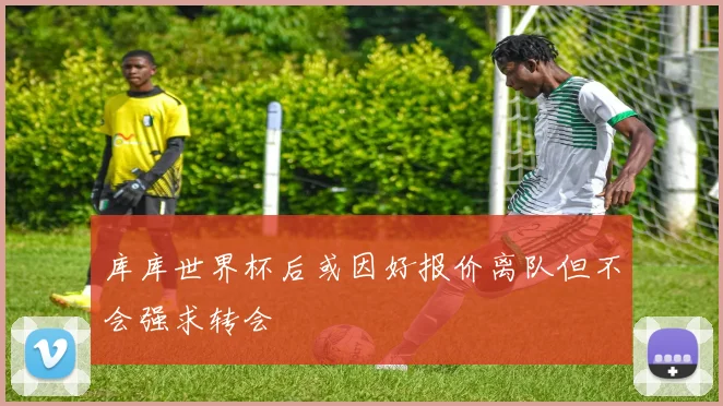 库库世界杯后或因好报价离队但不会强求转会