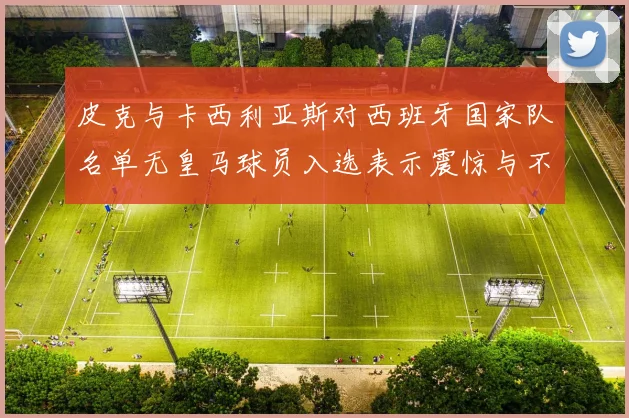 皮克与卡西利亚斯对西班牙国家队名单无皇马球员入选表示震惊与不解