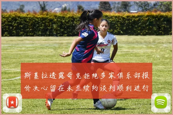 斯基拉透露奇克拒绝多家俱乐部报价决心留在米兰续约谈判顺利进行