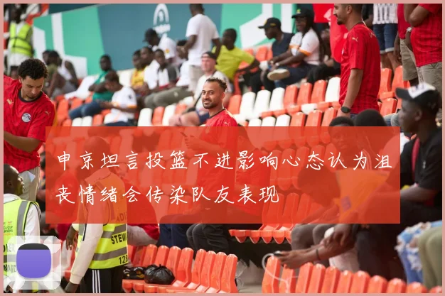 申京坦言投篮不进影响心态认为沮丧情绪会传染队友表现
