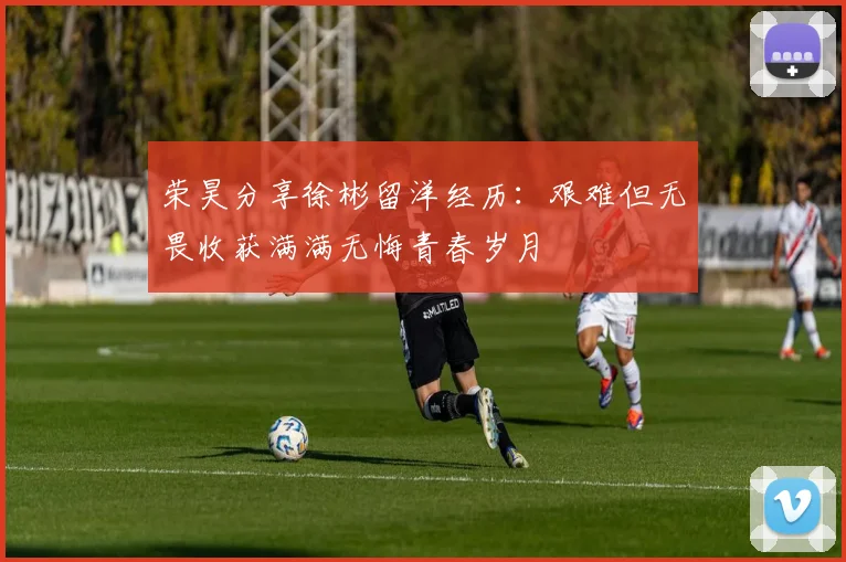 荣昊分享徐彬留洋经历：艰难但无畏收获满满无悔青春岁月