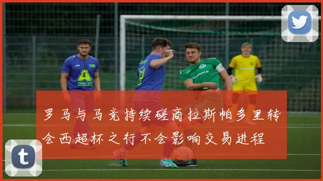 罗马与马竞持续磋商拉斯帕多里转会西超杯之行不会影响交易进程