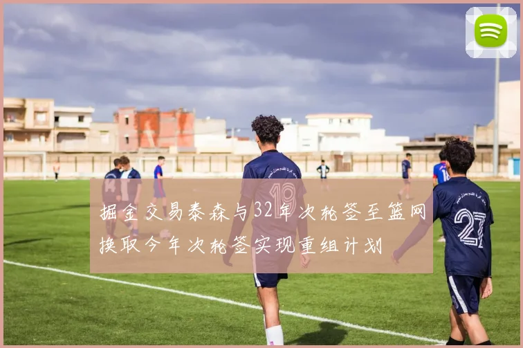 掘金交易泰森与32年次轮签至篮网换取今年次轮签实现重组计划