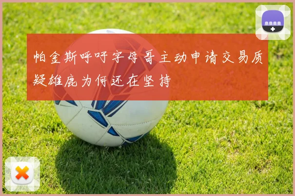 帕金斯呼吁字母哥主动申请交易质疑雄鹿为何还在坚持