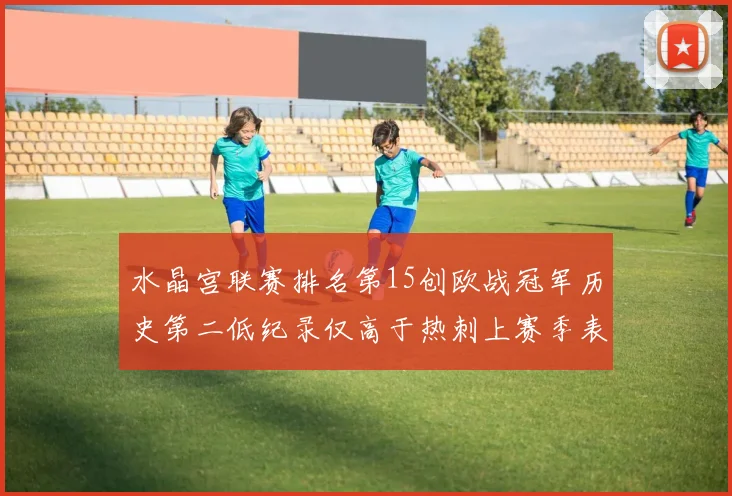 水晶宫联赛排名第15创欧战冠军历史第二低纪录仅高于热刺上赛季表现