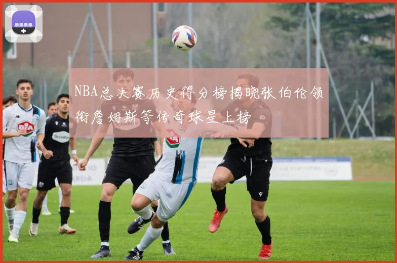 NBA总决赛历史得分榜揭晓张伯伦领衔詹姆斯等传奇球星上榜
