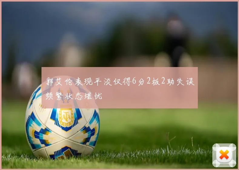 郭艾伦表现平淡仅得6分2板2助失误频繁状态堪忧