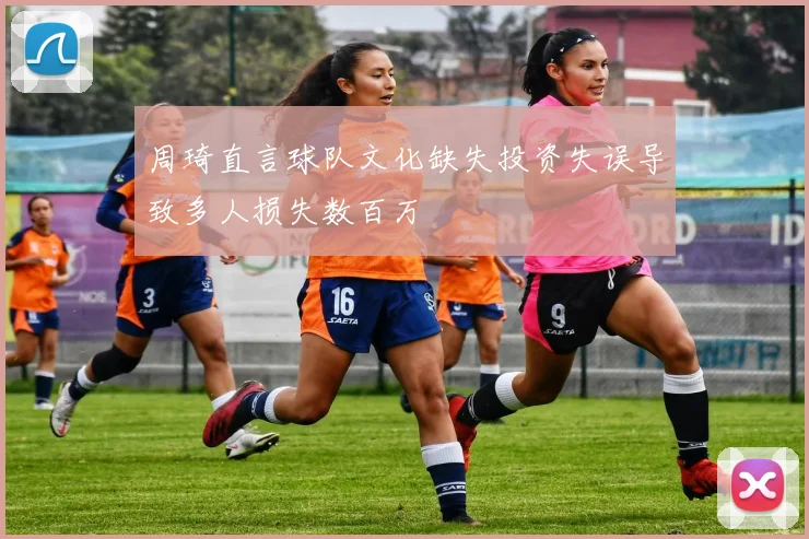 周琦直言球队文化缺失投资失误导致多人损失数百万